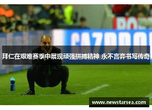 拜仁在艰难赛季中展现顽强拼搏精神 永不言弃书写传奇