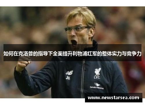 如何在克洛普的指导下全面提升利物浦红军的整体实力与竞争力