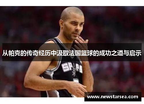 从帕克的传奇经历中汲取法国篮球的成功之道与启示