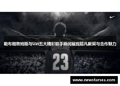 勒布朗詹姆斯与Uzi五大精彩联手瞬间展现超凡默契与合作魅力