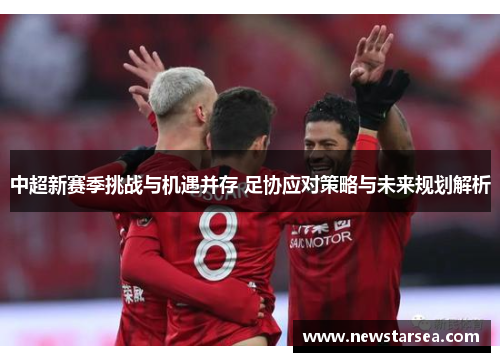 中超新赛季挑战与机遇并存 足协应对策略与未来规划解析
