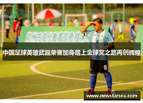 中国足球英雄武磊荣誉加身踏上金球奖之路再创辉煌