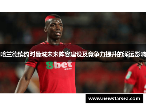 哈兰德续约对曼城未来阵容建设及竞争力提升的深远影响