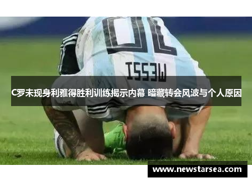 C罗未现身利雅得胜利训练揭示内幕 暗藏转会风波与个人原因
