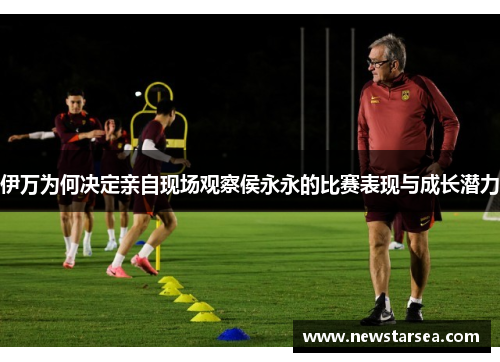 伊万为何决定亲自现场观察侯永永的比赛表现与成长潜力