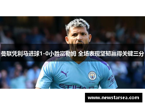 曼联凭利马进球1-0小胜富勒姆 全场表现坚韧赢得关键三分