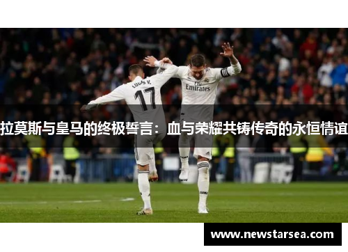 拉莫斯与皇马的终极誓言：血与荣耀共铸传奇的永恒情谊