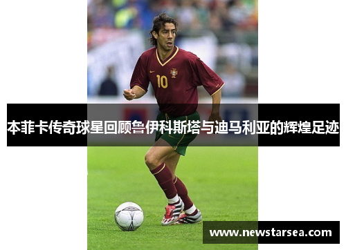 本菲卡传奇球星回顾鲁伊科斯塔与迪马利亚的辉煌足迹