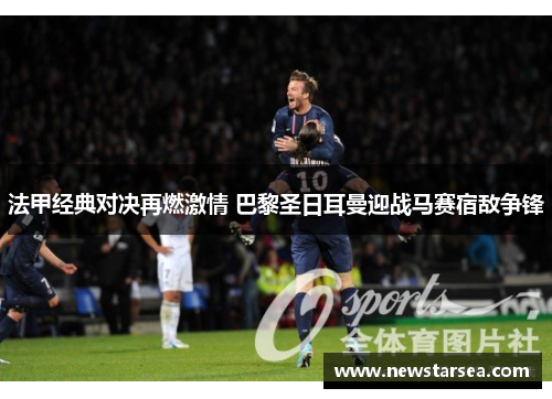 法甲经典对决再燃激情 巴黎圣日耳曼迎战马赛宿敌争锋