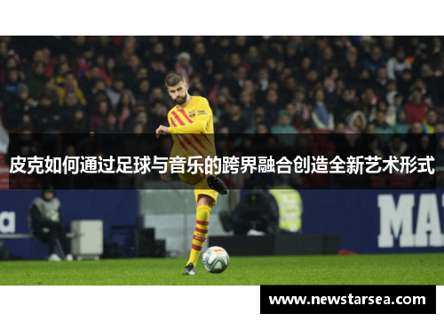 皮克如何通过足球与音乐的跨界融合创造全新艺术形式