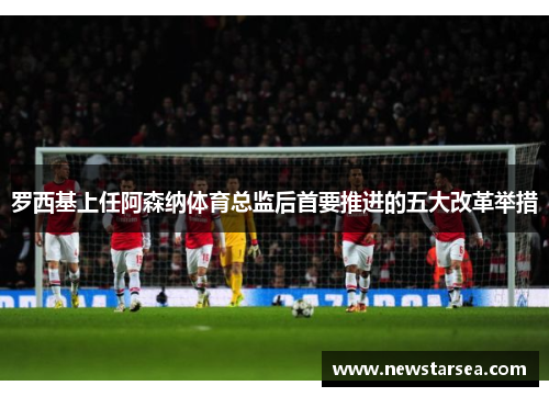 罗西基上任阿森纳体育总监后首要推进的五大改革举措