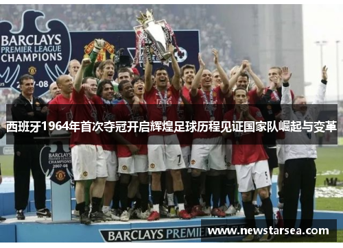 西班牙1964年首次夺冠开启辉煌足球历程见证国家队崛起与变革